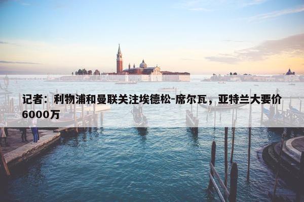 记者：利物浦和曼联关注埃德松-席尔瓦，亚特兰大要价6000万