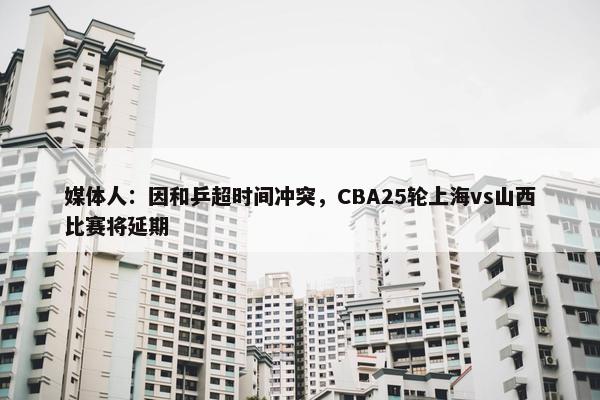 媒体人：因和乒超时间冲突，CBA25轮上海vs山西比赛将延期