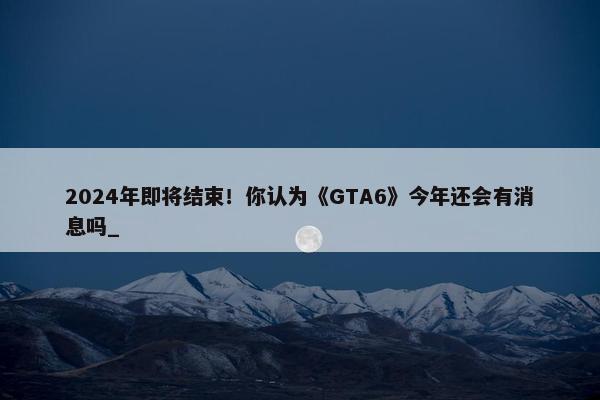 2024年即将结束！你认为《GTA6》今年还会有消息吗_