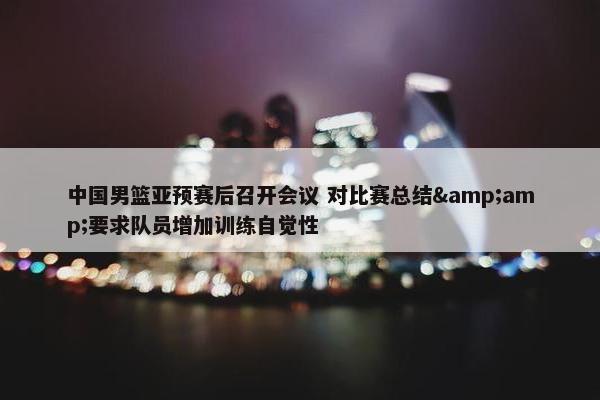 中国男篮亚预赛后召开会议 对比赛总结&amp;要求队员增加训练自觉性