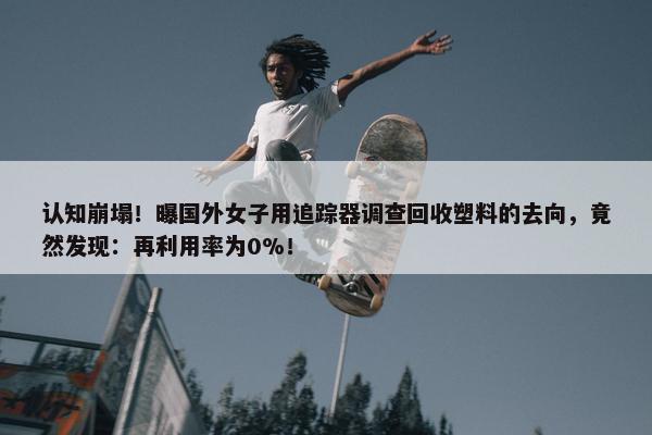 认知崩塌！曝国外女子用追踪器调查回收塑料的去向，竟然发现：再利用率为0%！