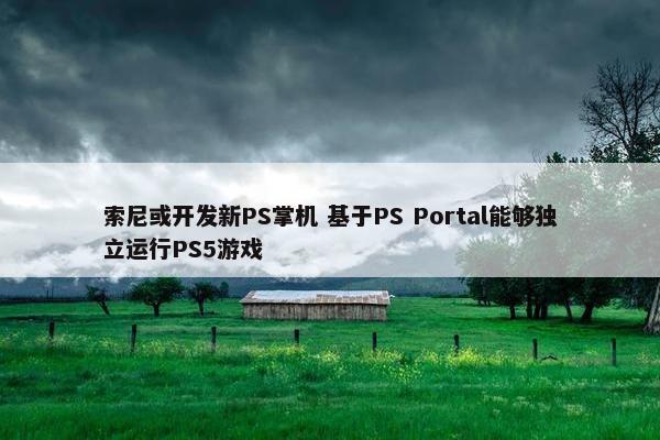 索尼或开发新PS掌机 基于PS Portal能够独立运行PS5游戏