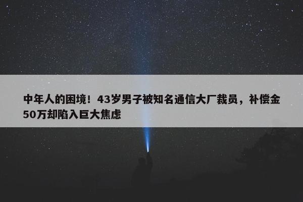 中年人的困境！43岁男子被知名通信大厂裁员，补偿金50万却陷入巨大焦虑