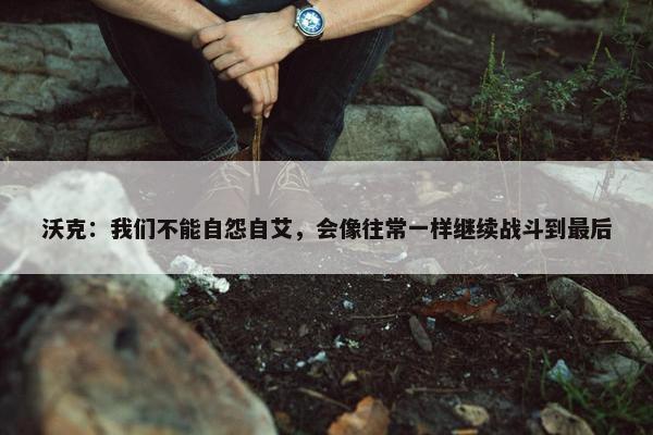 沃克：我们不能自怨自艾，会像往常一样继续战斗到最后