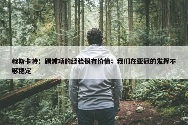 穆斯卡特：踢浦项的经验很有价值；我们在亚冠的发挥不够稳定