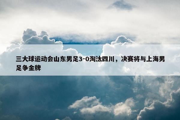 三大球运动会山东男足3-0淘汰四川，决赛将与上海男足争金牌