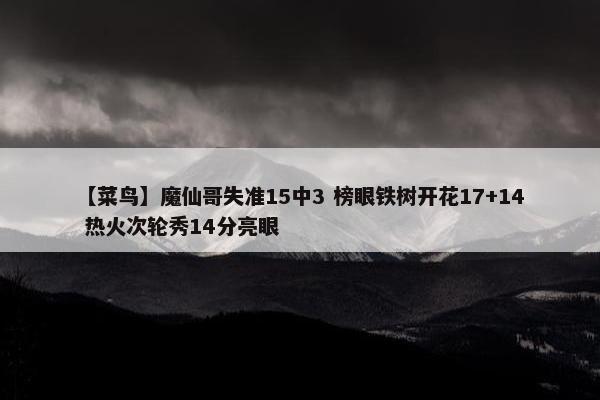 【菜鸟】魔仙哥失准15中3 榜眼铁树开花17+14 热火次轮秀14分亮眼