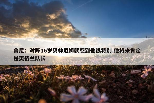 鲁尼：对阵16岁贝林厄姆就感到他很特别 他将来肯定是英格兰队长