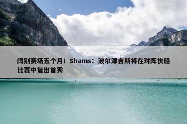 阔别赛场五个月！Shams：波尔津吉斯将在对阵快船比赛中复出首秀