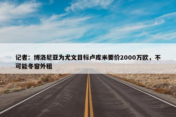 记者：博洛尼亚为尤文目标卢库米要价2000万欧，不可能冬窗外租