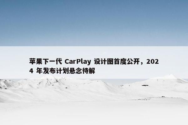 苹果下一代 CarPlay 设计图首度公开，2024 年发布计划悬念待解