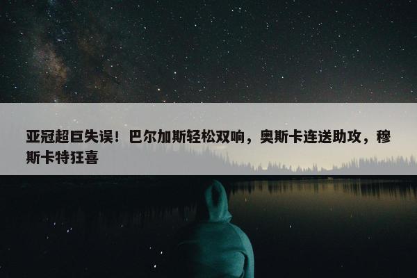 亚冠超巨失误！巴尔加斯轻松双响，奥斯卡连送助攻，穆斯卡特狂喜